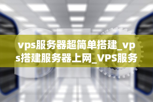 vps服务器超简单搭建_vps搭建服务器上网_VPS服务器超简单搭建：一步步引导你成为服务器专家
