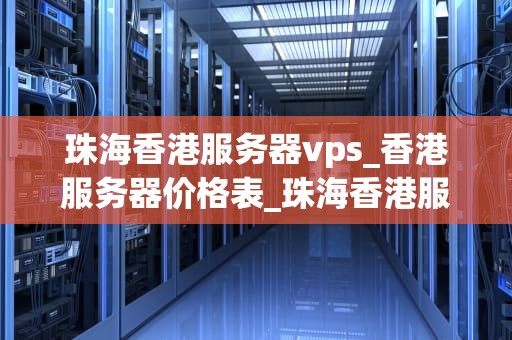 珠海香港服务器vps_香港服务器价格表_珠海香港服务器VPS：助力企业轻松拓展海外市场