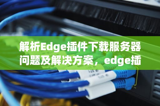 解析Edge插件下载服务器问题及解决方案，edge插件下载服务器问题怎么解决