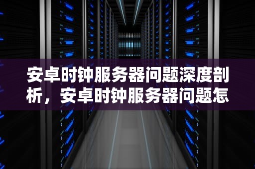 安卓时钟服务器问题深度剖析，安卓时钟服务器问题怎么解决