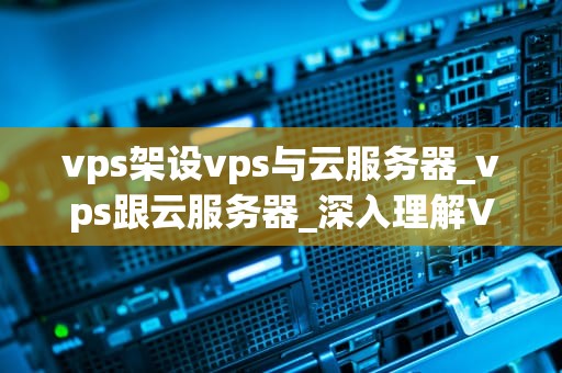 vps架设vps与云服务器_vps跟云服务器_深入理解VPS架设与云服务器