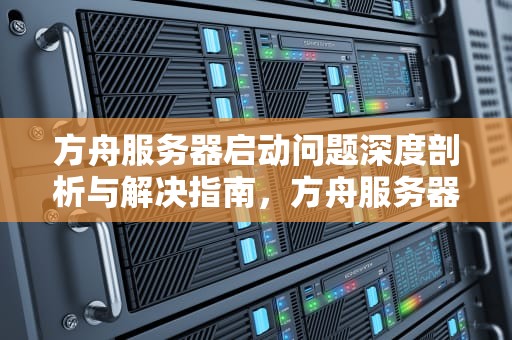 方舟服务器启动问题深度剖析与解决指南，方舟服务器启动问题怎么解决