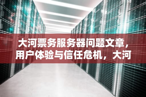 大河票务服务器问题文章，用户体验与信任危机，大河票务闪退