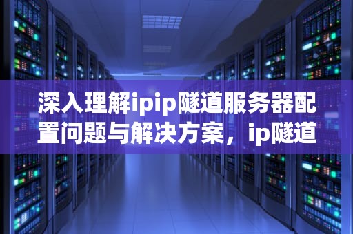 深入理解ipip隧道服务器配置问题与解决方案，ip隧道有什么用