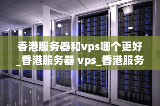 香港服务器和vps哪个更好_香港服务器 vps_香港服务器与VPS的比较分析