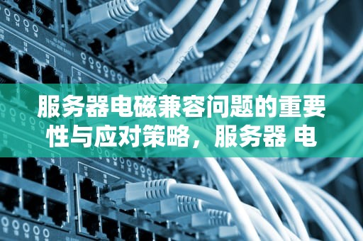 服务器电磁兼容问题的重要性与应对策略，服务器 电磁兼容问题有哪些