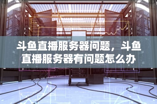 斗鱼直播服务器问题，斗鱼直播服务器有问题怎么办