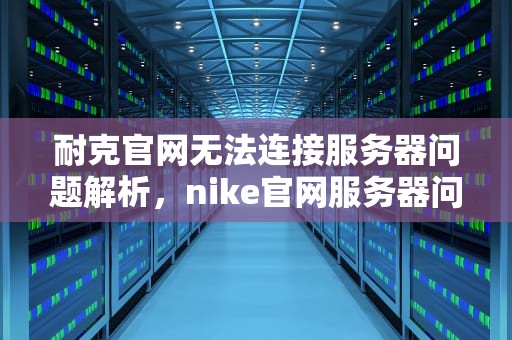 耐克官网无法连接服务器问题解析，nike官网服务器问题有哪些