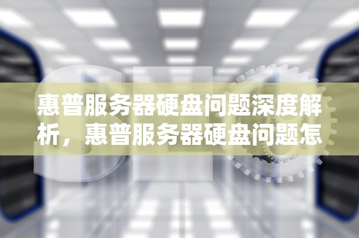 惠普服务器硬盘问题深度解析，惠普服务器硬盘问题怎么解决