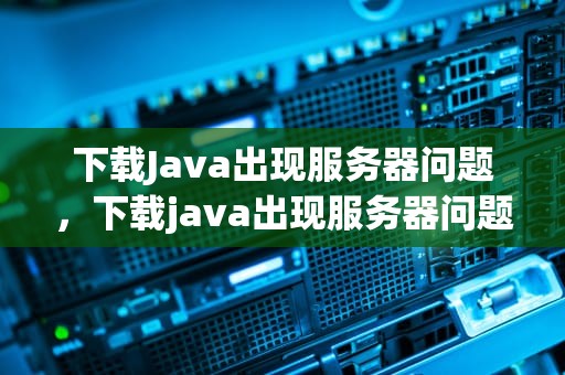 下载Java出现服务器问题，下载java出现服务器问题怎么解决