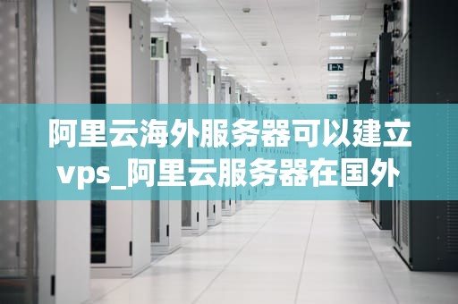 阿里云海外服务器可以建立vps_阿里云服务器在国外可以访问吗_阿里云海外服务器建立VPS的全面指南