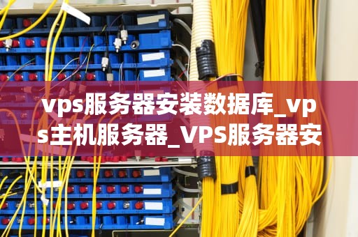 vps服务器安装数据库_vps主机服务器_VPS服务器安装数据库的步骤与注意事项