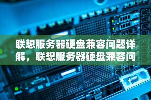 联想服务器硬盘兼容问题详解，联想服务器硬盘兼容问题怎么解决