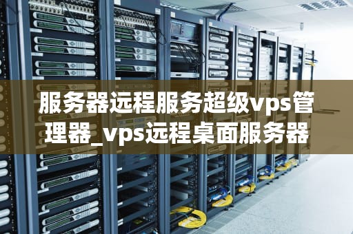 服务器远程服务超级vps管理器_vps远程桌面服务器超级vps管理器_服务器远程服务超级VPS管理器的全面解析
