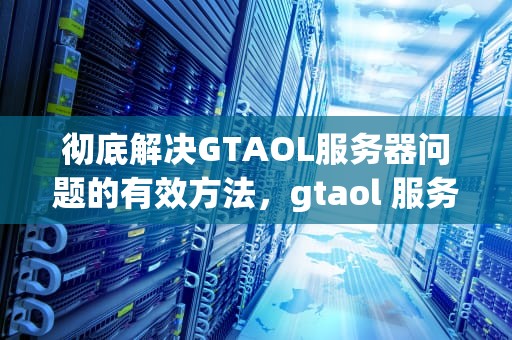 彻底解决GTAOL服务器问题的有效方法，gtaol 服务器