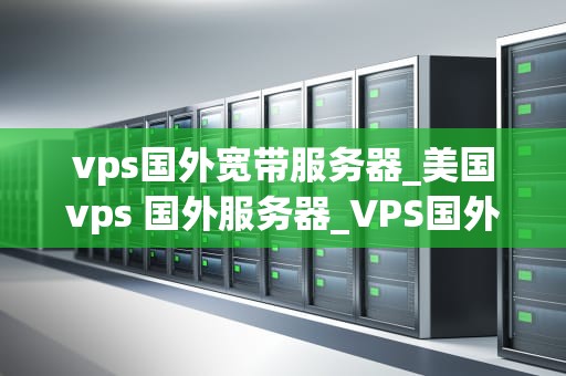 vps国外宽带服务器_美国vps 国外服务器_VPS国外宽带服务器：提升网站速度与稳定性的关键