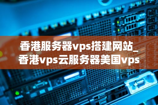 香港服务器vps搭建网站_香港vps云服务器美国vps_香港服务器VPS搭建网站：关键步骤与实践