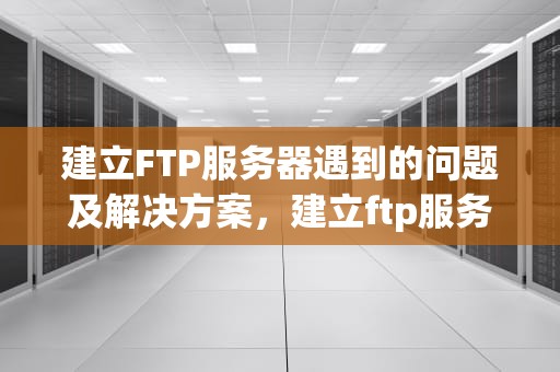 建立FTP服务器遇到的问题及解决方案，建立ftp服务器遇到的问题有哪些
