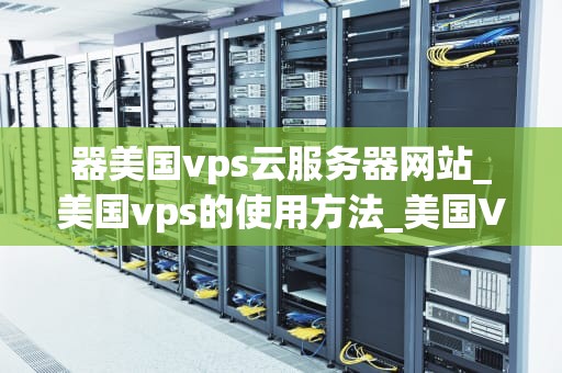器美国vps云服务器网站_美国vps的使用方法_美国VPS云服务器网站的优势与选择