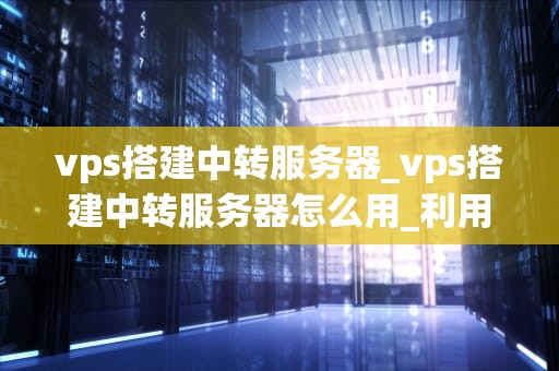 vps搭建中转服务器_vps搭建中转服务器怎么用_利用VPS搭建中转服务器的全面指南