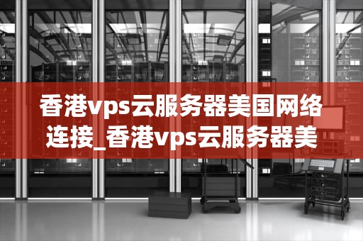 香港vps云服务器美国网络连接_香港vps云服务器美国网络连接不上_香港VPS云服务器美国网络连接的全面解析