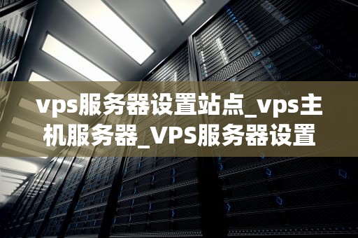 vps服务器设置站点_vps主机服务器_VPS服务器设置站点的详细步骤与优化策略