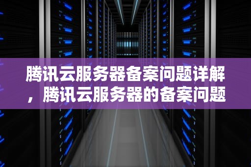 腾讯云服务器备案问题详解，腾讯云服务器的备案问题有哪些