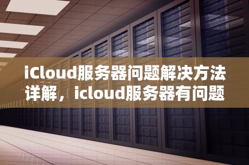 iCloud服务器问题解决方法详解，icloud服务器有问题怎么处理好