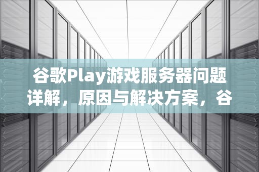 谷歌Play游戏服务器问题详解，原因与解决方案，谷歌play游戏服务器问题怎么解决