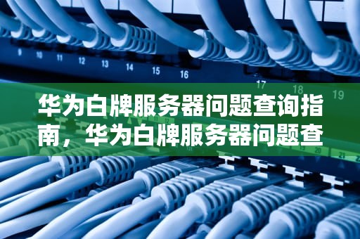 华为白牌服务器问题查询指南，华为白牌服务器问题查询官网