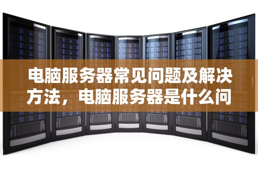 电脑服务器常见问题及解决方法，电脑服务器是什么问题啊