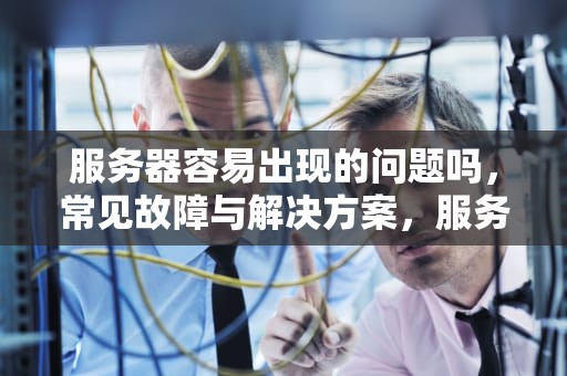服务器容易出现的问题吗，常见故障与解决方案，服务器容易出现的问题吗知乎