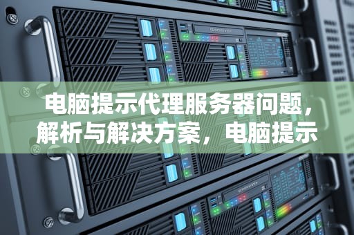 电脑提示代理服务器问题，解析与解决方案，电脑提示代理服务器问题怎么解决