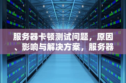 服务器卡顿测试问题，原因、影响与解决方案，服务器卡顿测试问题有哪些