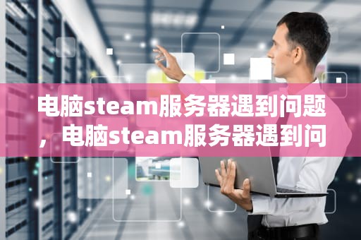 电脑steam服务器遇到问题，电脑steam服务器遇到问题怎么解决