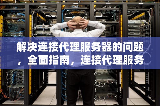 解决连接代理服务器的问题，全面指南，连接代理服务器的问题有哪些