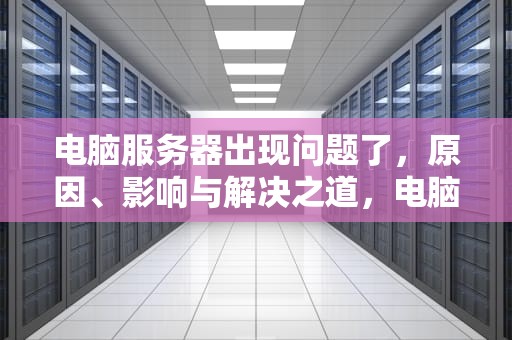 电脑服务器出现问题了，原因、影响与解决之道，电脑服务器出现问题了怎么办