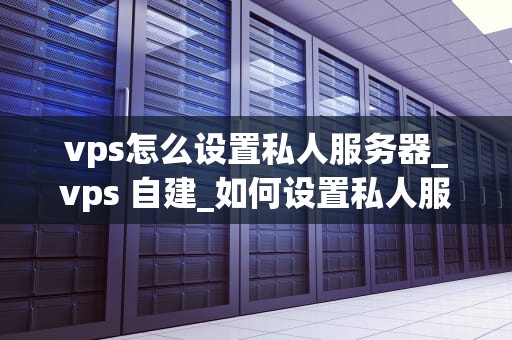 vps怎么设置私人服务器_vps 自建_如何设置私人服务器：VPS的全面指南