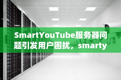 SmartYouTube服务器问题引发用户困扰，smartyoutube打不开