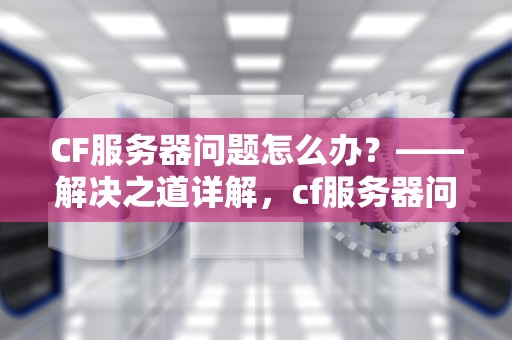CF服务器问题怎么办？——解决之道详解，cf服务器问题怎么办解决