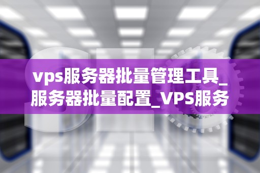 vps服务器批量管理工具_服务器批量配置_VPS服务器批量管理工具的全面解析