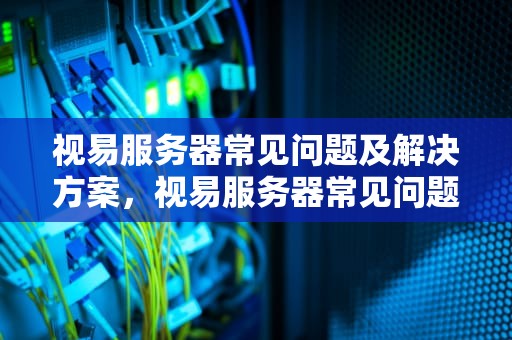 视易服务器常见问题及解决方案，视易服务器常见问题有哪些