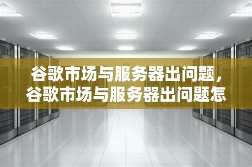 谷歌市场与服务器出问题，谷歌市场与服务器出问题怎么解决