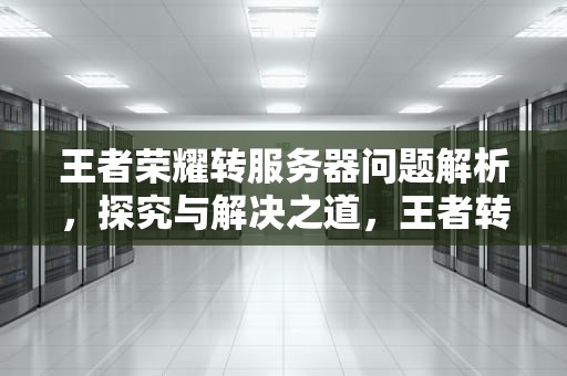 王者荣耀转服务器问题解析，探究与解决之道，王者转服务器有问题吗知乎
