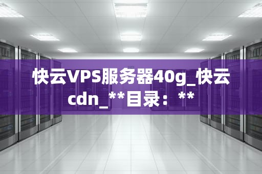 快云VPS服务器40g_快云cdn_**目录：**