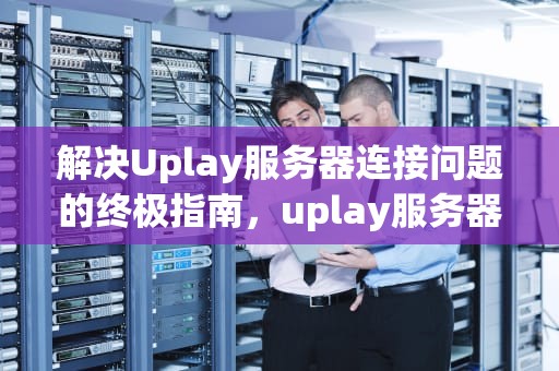 解决Uplay服务器连接问题的终极指南，uplay服务器连接失败