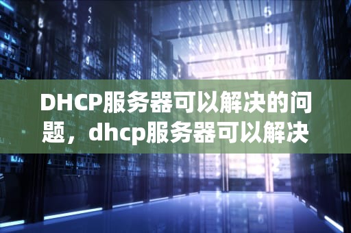 DHCP服务器可以解决的问题，dhcp服务器可以解决的问题有哪些