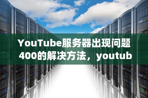 YouTube服务器出现问题 400的解决方法，youtube服务器出现问题400