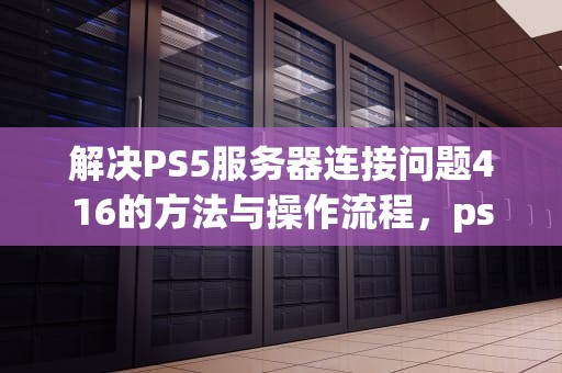 解决PS5服务器连接问题416的方法与操作流程，ps5服务器问题怎么解决
