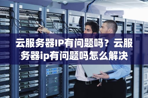 云服务器IP有问题吗？云服务器ip有问题吗怎么解决